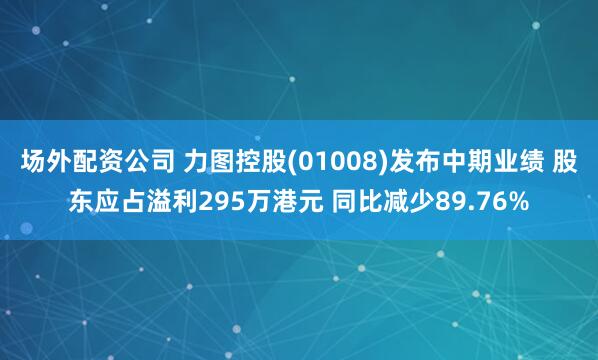 场外配资公司 力图控股(01008)发布中期业绩 股东应占溢利295万港元 同比减少89.76%