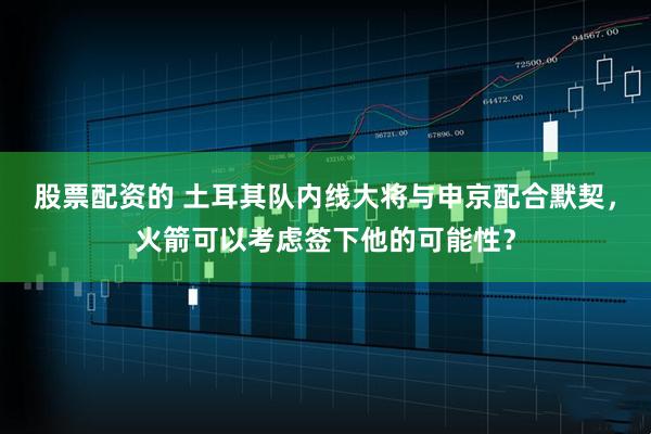 股票配资的 土耳其队内线大将与申京配合默契，火箭可以考虑签下他的可能性？