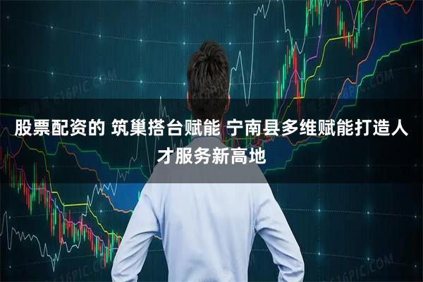 股票配资的 筑巢搭台赋能 宁南县多维赋能打造人才服务新高地